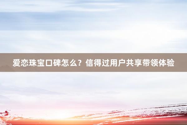 爱恋珠宝口碑怎么？信得过用户共享带领体验